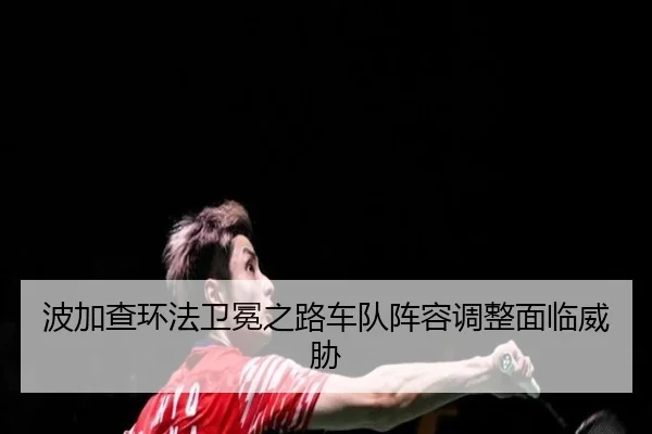 波加查环法卫冕之路车队阵容调整面临威胁