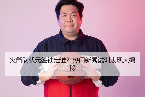 火箭队状元签锁定谁？热门新秀试训表现大揭秘