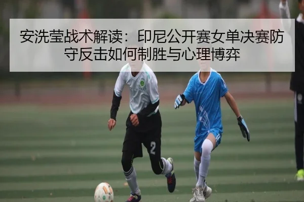 安洗莹战术解读：印尼公开赛女单决赛防守反击如何制胜与心理博弈