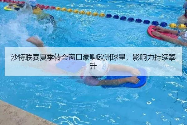 沙特联赛夏季转会窗口豪购欧洲球星，影响力持续攀升