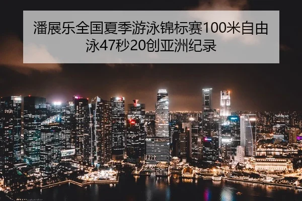 潘展乐全国夏季游泳锦标赛100米自由泳47秒20创亚洲纪录