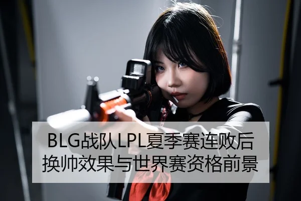 BLG战队LPL夏季赛连败后换帅效果与世界赛资格前景