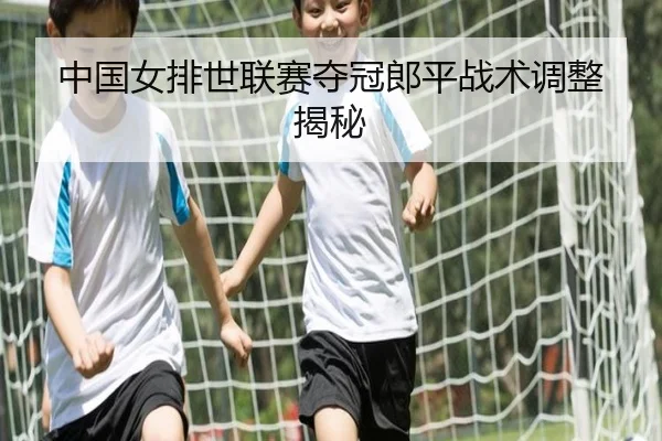 中国女排世联赛夺冠郎平战术调整揭秘