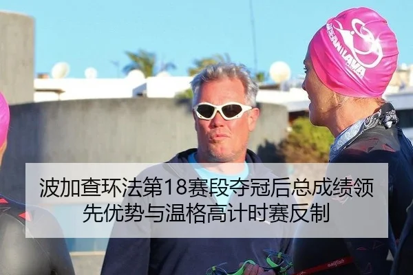 波加查环法第18赛段夺冠后总成绩领先优势与温格高计时赛反制